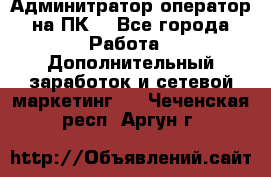 Админитратор-оператор на ПК  - Все города Работа » Дополнительный заработок и сетевой маркетинг   . Чеченская респ.,Аргун г.